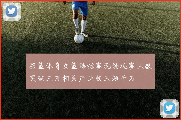 深篮体育女篮锦标赛现场观赛人数突破三万相关产业收入超千万