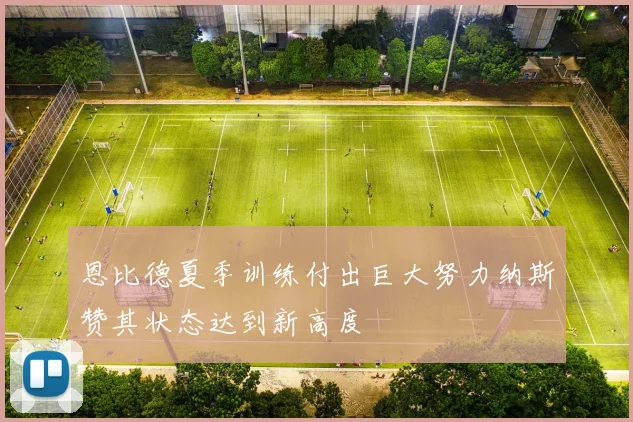 恩比德夏季训练付出巨大努力纳斯赞其状态达到新高度