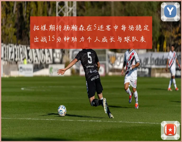拓媒期待杨瀚森在5连客中每场稳定出战15分钟助力个人成长与球队表现