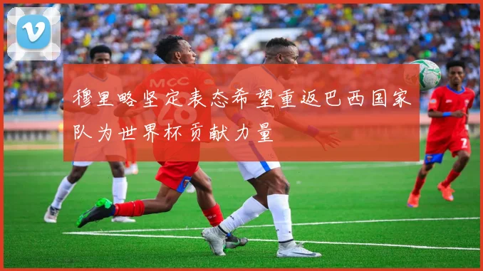 穆里略坚定表态希望重返巴西国家队为世界杯贡献力量