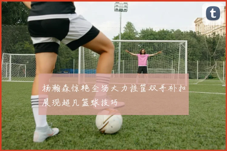 杨瀚森惊艳全场大力挂筐双手补扣展现超凡篮球技巧