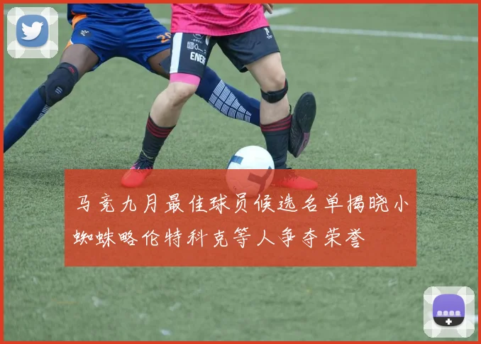 马竞九月最佳球员候选名单揭晓小蜘蛛略伦特科克等人争夺荣誉