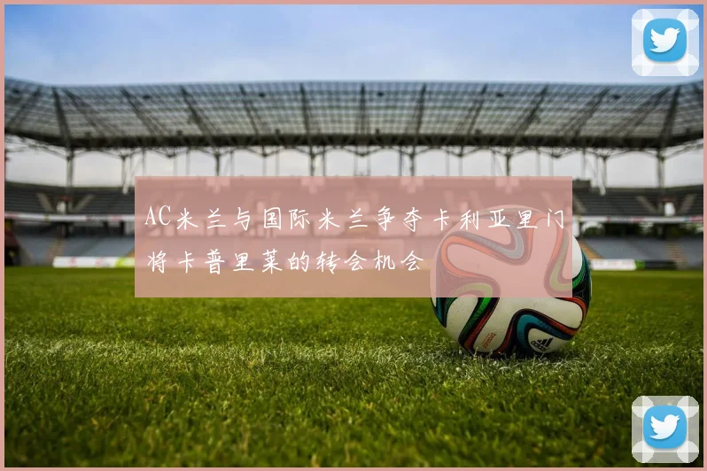 AC米兰与国际米兰争夺卡利亚里门将卡普里莱的转会机会