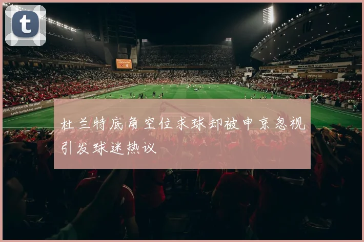 杜兰特底角空位求球却被申京忽视引发球迷热议