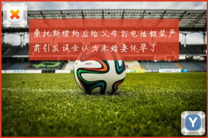 桑托斯续约后给父母打电话假装严肃引发误会以为未婚妻怀孕了