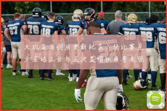 文班亚马创历史新纪录六场比赛至少五记三分与五次盖帽独角兽表现惊艳