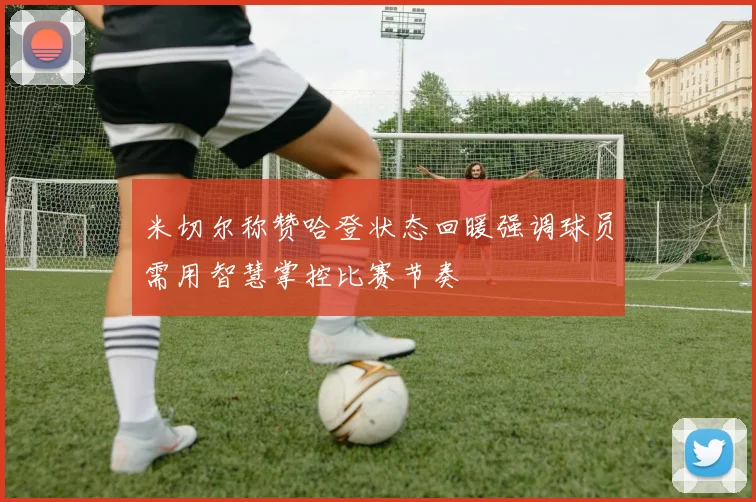 米切尔称赞哈登状态回暖强调球员需用智慧掌控比赛节奏
