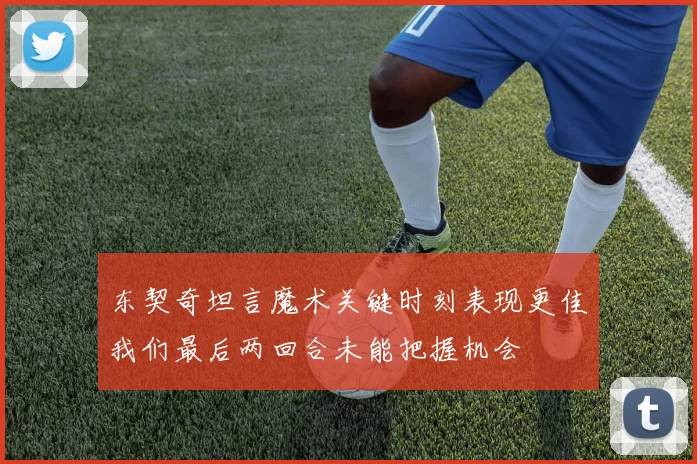 东契奇坦言魔术关键时刻表现更佳我们最后两回合未能把握机会