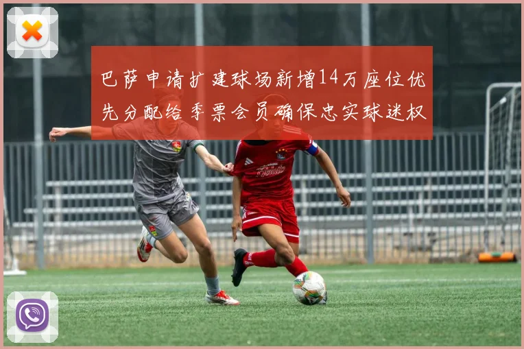 巴萨申请扩建球场新增14万座位优先分配给季票会员确保忠实球迷权益