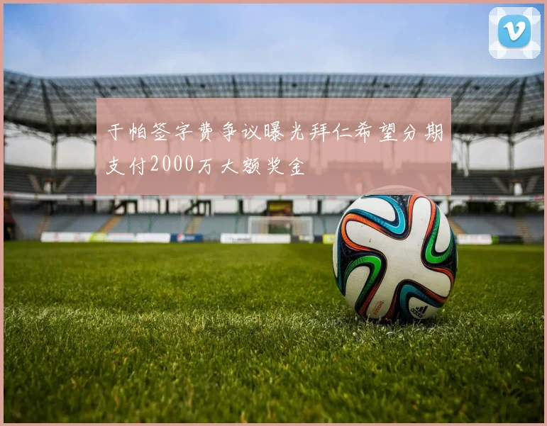 于帕签字费争议曝光拜仁希望分期支付2000万大额奖金