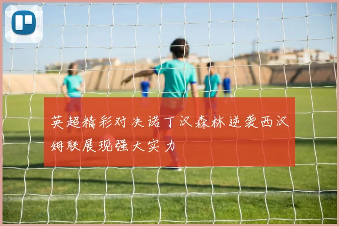 英超精彩对决诺丁汉森林逆袭西汉姆联展现强大实力