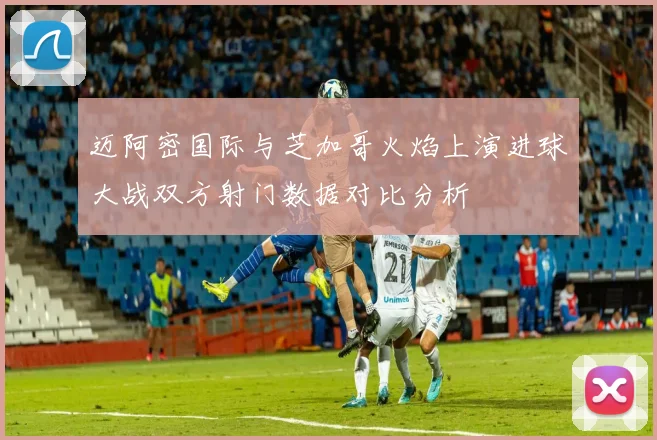 迈阿密国际与芝加哥火焰上演进球大战双方射门数据对比分析