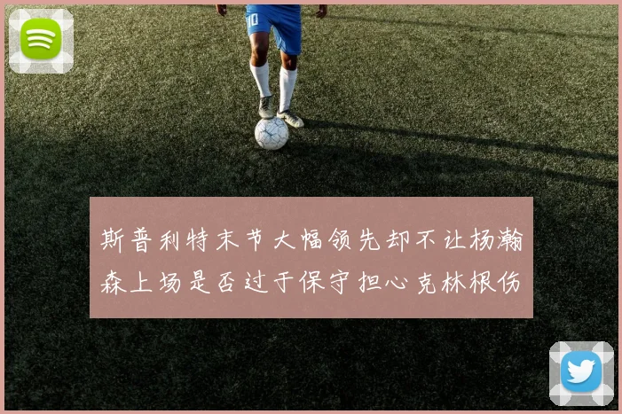 斯普利特末节大幅领先却不让杨瀚森上场是否过于保守担心克林根伤情吗