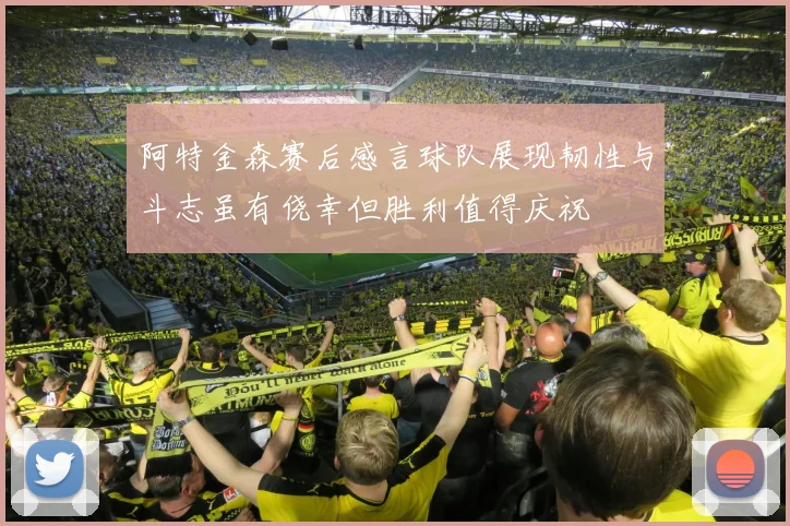 阿特金森赛后感言球队展现韧性与斗志虽有侥幸但胜利值得庆祝