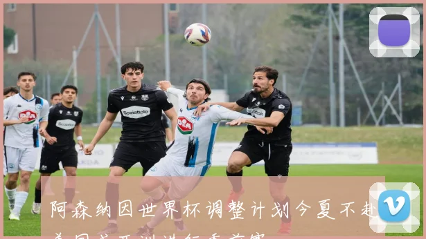 阿森纳因世界杯调整计划今夏不赴美国或亚洲进行季前赛