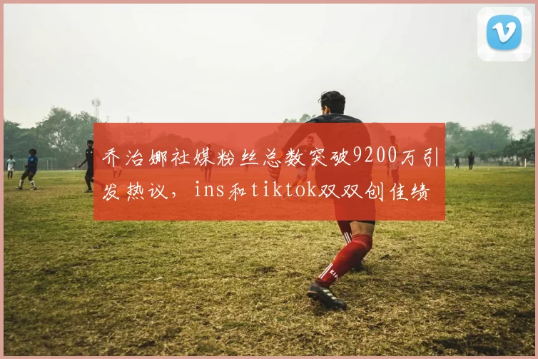 乔治娜社媒粉丝总数突破9200万引发热议，ins和tiktok双双创佳绩