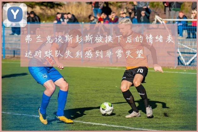 弗兰克谈斯彭斯被换下后的情绪表达对球队失利感到非常失望