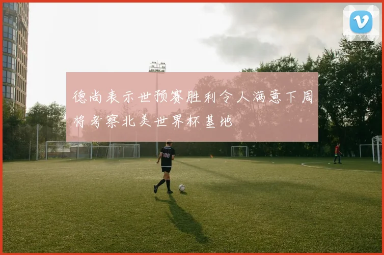 德尚表示世预赛胜利令人满意下周将考察北美世界杯基地