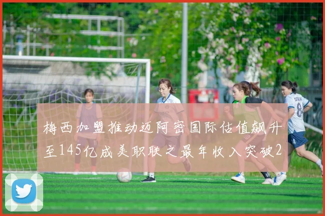 梅西加盟推动迈阿密国际估值飙升至145亿成美职联之最年收入突破2亿美元
