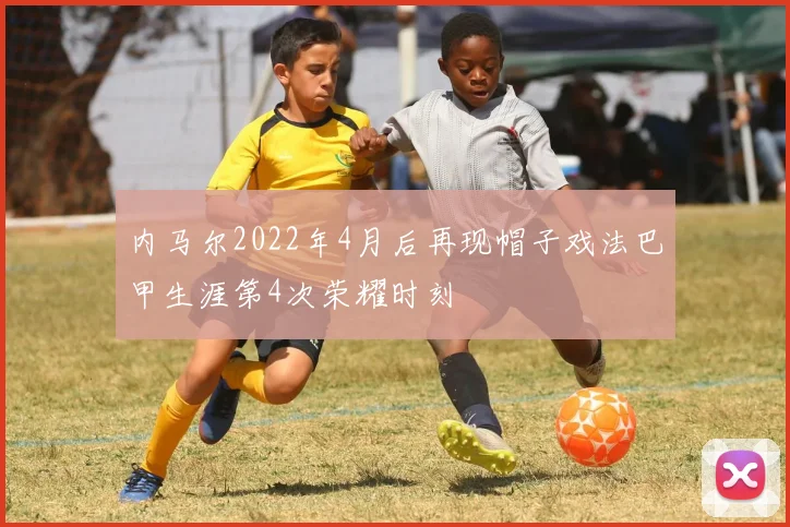 内马尔2022年4月后再现帽子戏法巴甲生涯第4次荣耀时刻
