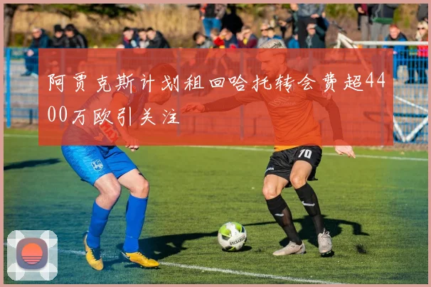 阿贾克斯计划租回哈托转会费超4400万欧引关注