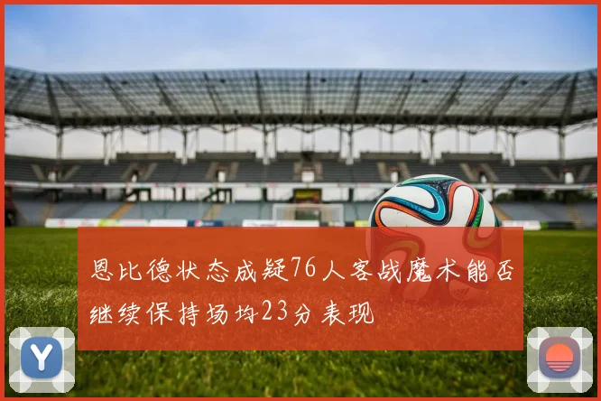 恩比德状态成疑76人客战魔术能否继续保持场均23分表现