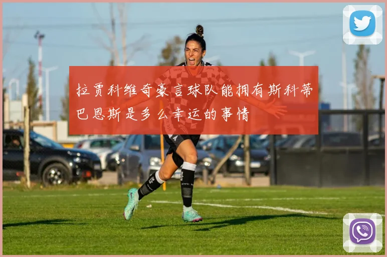 拉贾科维奇豪言球队能拥有斯科蒂巴恩斯是多么幸运的事情
