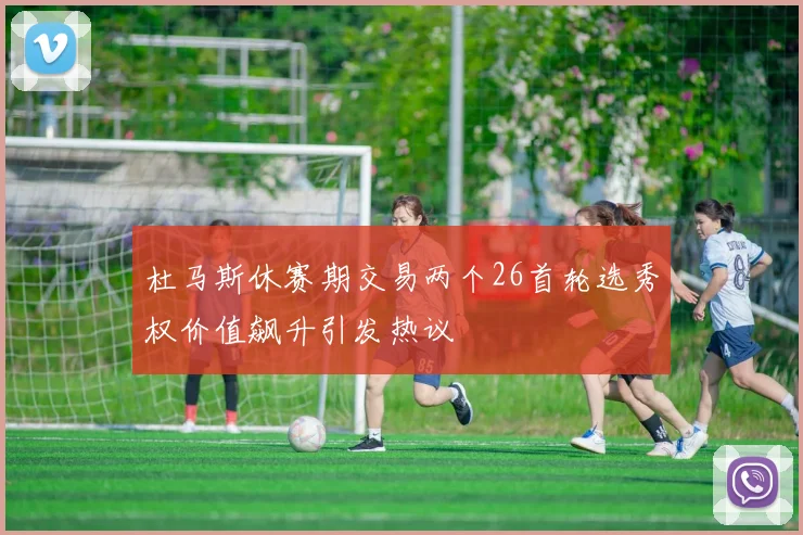 杜马斯休赛期交易两个26首轮选秀权价值飙升引发热议
