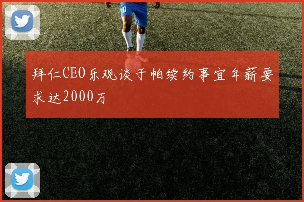 拜仁CEO乐观谈于帕续约事宜年薪要求达2000万
