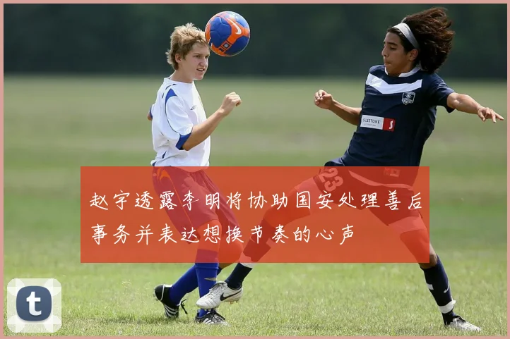 赵宇透露李明将协助国安处理善后事务并表达想换节奏的心声