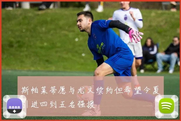 斯帕莱蒂愿与尤文续约但希望今夏引进四到五名强援