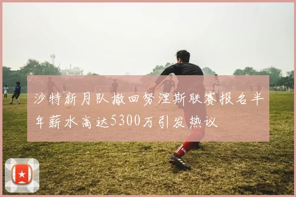 沙特新月队撤回努涅斯联赛报名半年薪水高达5300万引发热议