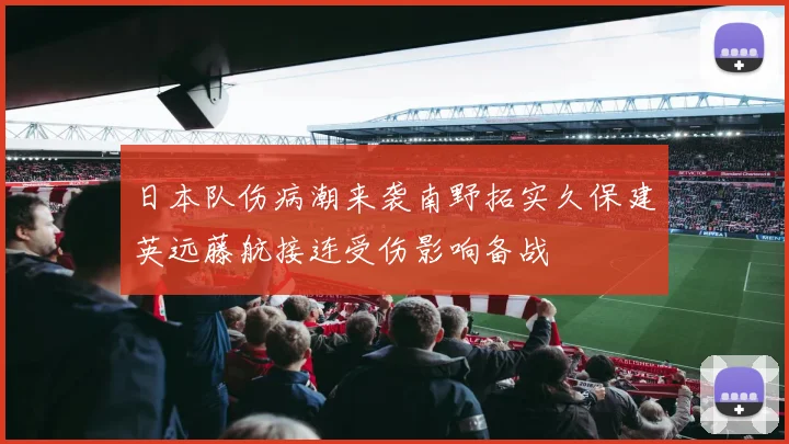 日本队伤病潮来袭南野拓实久保建英远藤航接连受伤影响备战