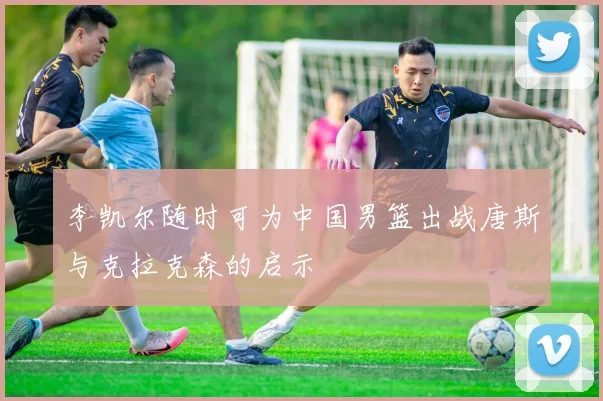 李凯尔随时可为中国男篮出战唐斯与克拉克森的启示