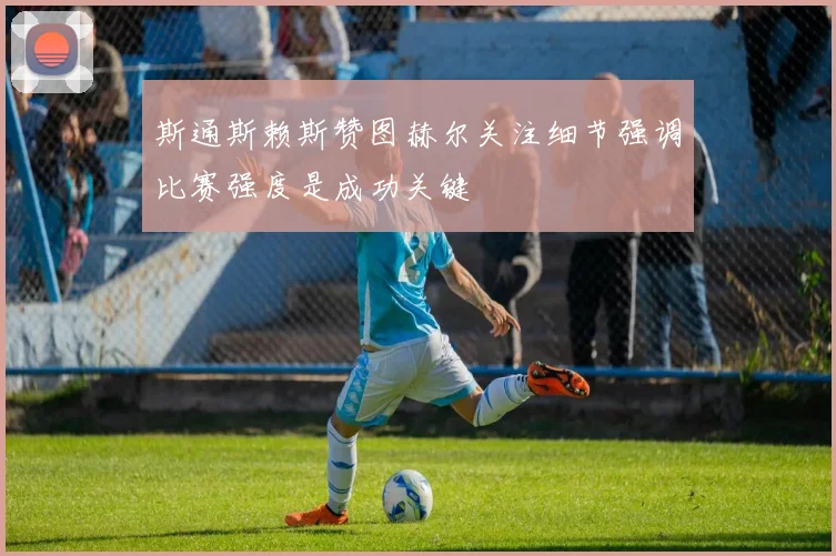 斯通斯赖斯赞图赫尔关注细节强调比赛强度是成功关键
