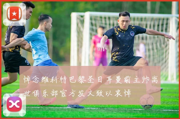 悼念维科特巴黎圣日耳曼前主帅离世俱乐部官方发文致以哀悼