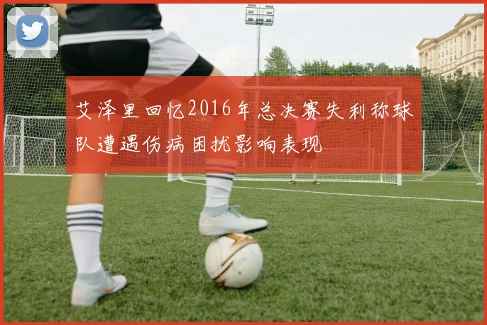 艾泽里回忆2016年总决赛失利称球队遭遇伤病困扰影响表现