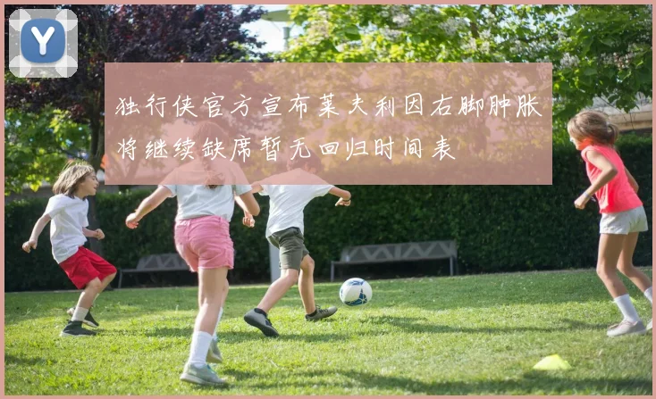 独行侠官方宣布莱夫利因右脚肿胀将继续缺席暂无回归时间表