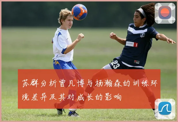 苏群分析曾凡博与杨瀚森的训练环境差异及其对成长的影响